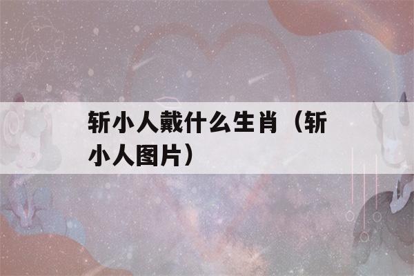 斩小人戴什么生肖（斩小人图片）-第1张图片-星座花