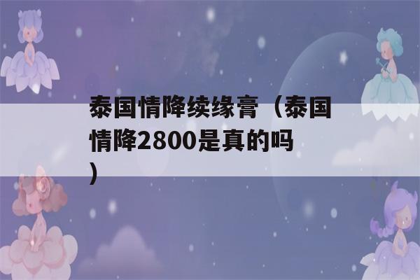 泰国情降续缘膏（泰国情降2800是真的吗）-第1张图片-星座花