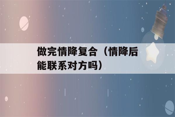 做完情降复合（情降后能联系对方吗）-第1张图片-星座花