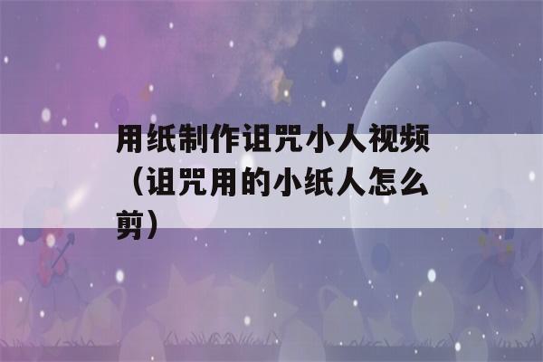 用纸制作诅咒小人视频（诅咒用的小纸人怎么剪）-第1张图片-星座花