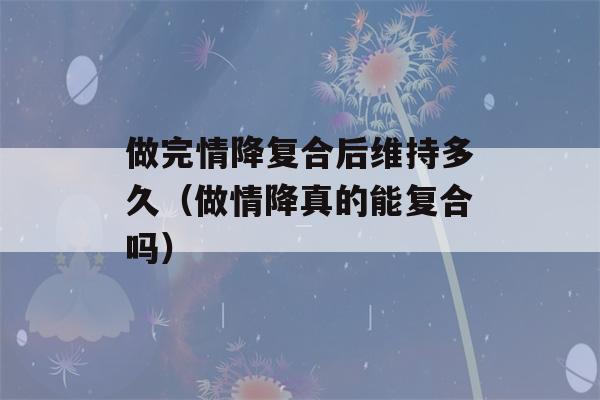 做完情降复合后维持多久（做情降真的能复合吗）-第1张图片-星座花