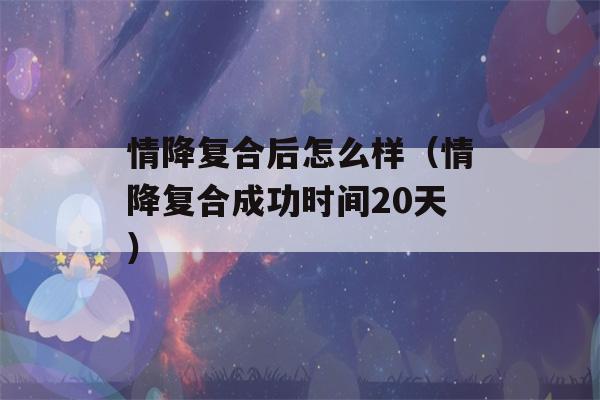 情降复合后怎么样（情降复合成功时间20天）-第1张图片-星座花