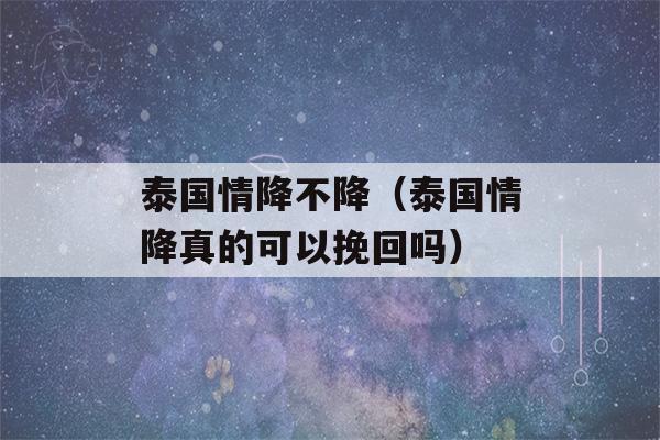 泰国情降不降（泰国情降真的可以挽回吗）-第1张图片-星座花