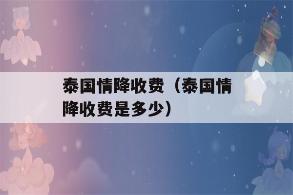 泰国情降收费（泰国情降收费是多少）-第1张图片-星座花