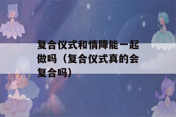 复合仪式和情降能一起做吗（复合仪式真的会复合吗）-第1张图片-星座花