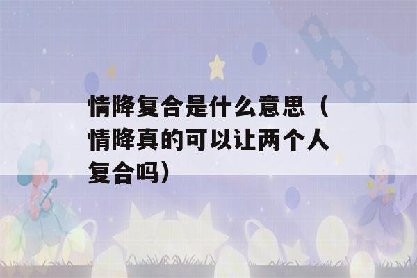 情降复合是什么意思（情降真的可以让两个人复合吗）-第1张图片-星座花