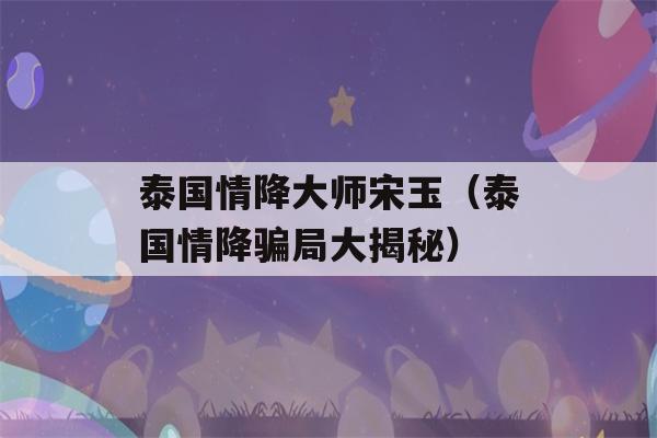 泰国情降大师宋玉（泰国情降骗局大揭秘）-第1张图片-星座花