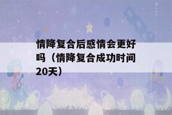 情降复合后感情会更好吗（情降复合成功时间20天）-第1张图片-星座花