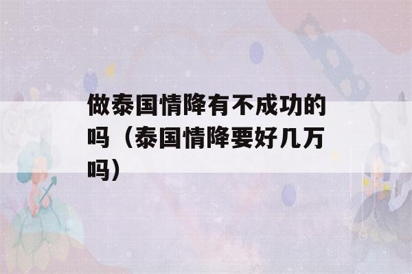 做泰国情降有不成功的吗（泰国情降要好几万吗）-第1张图片-星座花